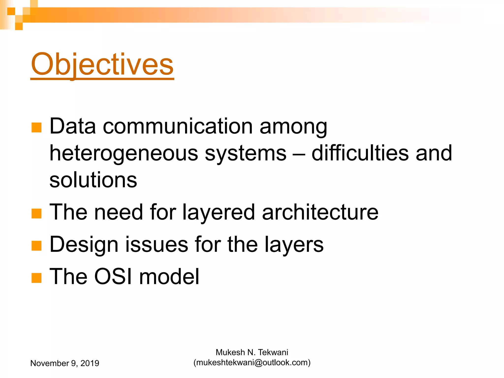 Objectives
 Data communication among
heterogeneous systems – difficulties and
solutions
 The need for layered architecture
 Design issues for the layers
 The OSI model
November 9, 2019
Mukesh N. Tekwani
(mukeshtekwani@outlook.com)
 