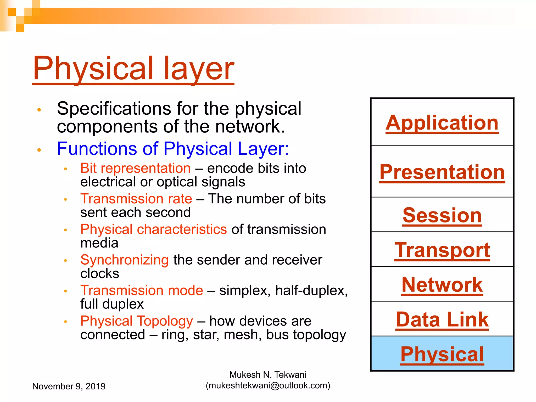 Physical layer
• Specifications for the physical
components of the network.
• Functions of Physical Layer:
• Bit representation – encode bits into
electrical or optical signals
• Transmission rate – The number of bits
sent each second
• Physical characteristics of transmission
media
• Synchronizing the sender and receiver
clocks
• Transmission mode – simplex, half-duplex,
full duplex
• Physical Topology – how devices are
connected – ring, star, mesh, bus topology
Application
Presentation
Session
Transport
Network
Data Link
Physical
November 9, 2019
Mukesh N. Tekwani
(mukeshtekwani@outlook.com)
 