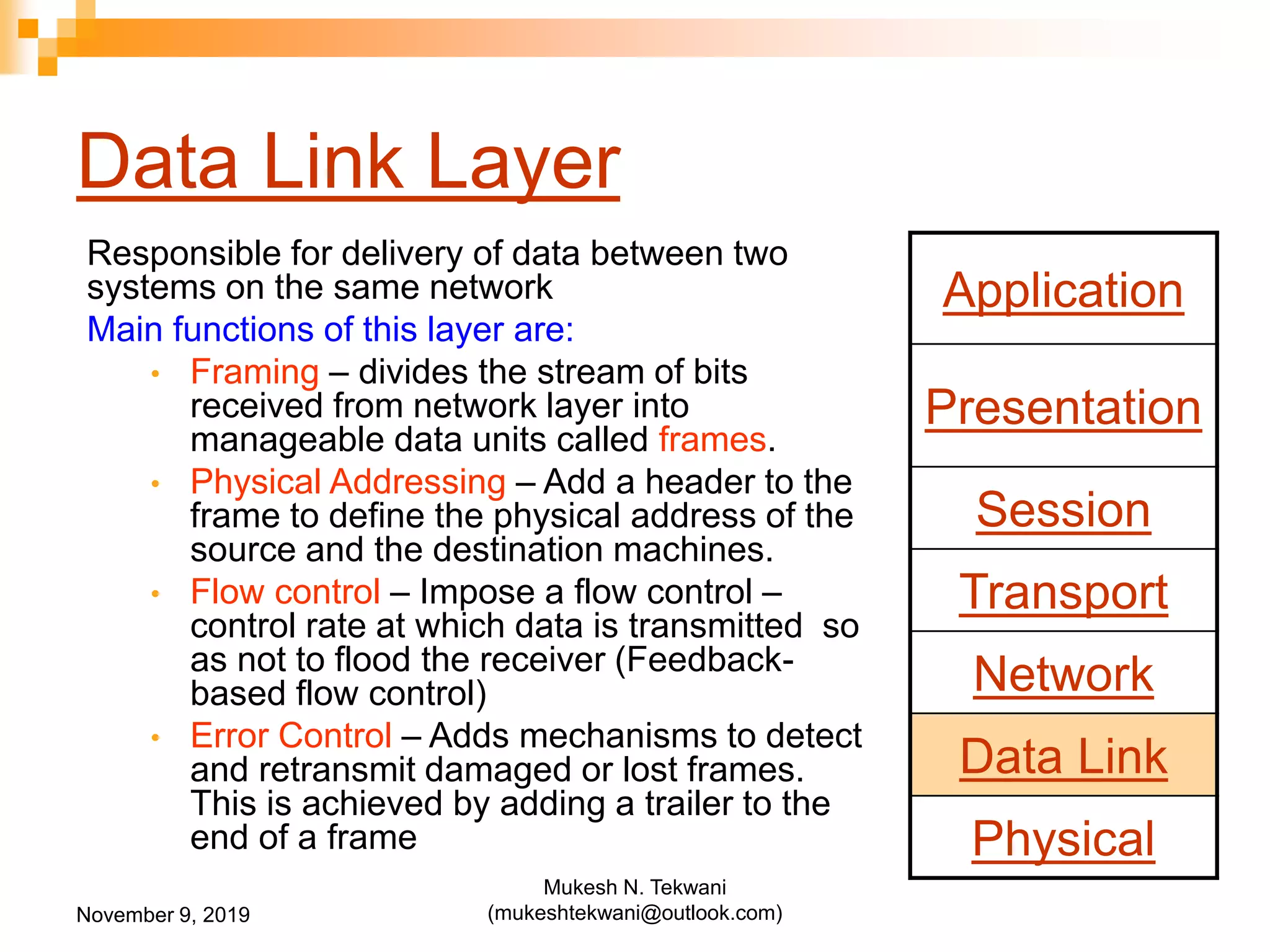 Data Link Layer
Responsible for delivery of data between two
systems on the same network
Main functions of this layer are:
• Framing – divides the stream of bits
received from network layer into
manageable data units called frames.
• Physical Addressing – Add a header to the
frame to define the physical address of the
source and the destination machines.
• Flow control – Impose a flow control –
control rate at which data is transmitted so
as not to flood the receiver (Feedback-
based flow control)
• Error Control – Adds mechanisms to detect
and retransmit damaged or lost frames.
This is achieved by adding a trailer to the
end of a frame
Application
Presentation
Session
Transport
Network
Data Link
Physical
November 9, 2019
Mukesh N. Tekwani
(mukeshtekwani@outlook.com)
 