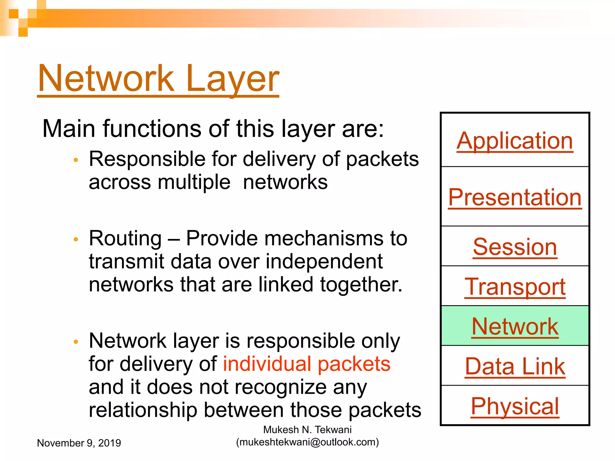 Network Layer
Main functions of this layer are:
• Responsible for delivery of packets
across multiple networks
• Routing – Provide mechanisms to
transmit data over independent
networks that are linked together.
• Network layer is responsible only
for delivery of individual packets
and it does not recognize any
relationship between those packets
Application
Presentation
Session
Transport
Network
Data Link
Physical
November 9, 2019
Mukesh N. Tekwani
(mukeshtekwani@outlook.com)
 