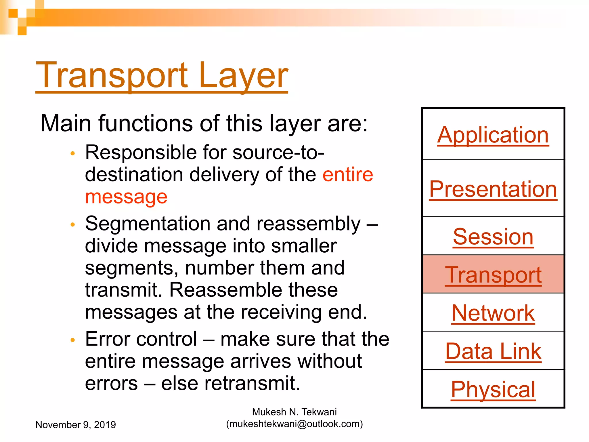 Transport Layer
Main functions of this layer are:
• Responsible for source-to-
destination delivery of the entire
message
• Segmentation and reassembly –
divide message into smaller
segments, number them and
transmit. Reassemble these
messages at the receiving end.
• Error control – make sure that the
entire message arrives without
errors – else retransmit.
Application
Presentation
Session
Transport
Network
Data Link
Physical
November 9, 2019
Mukesh N. Tekwani
(mukeshtekwani@outlook.com)
 
