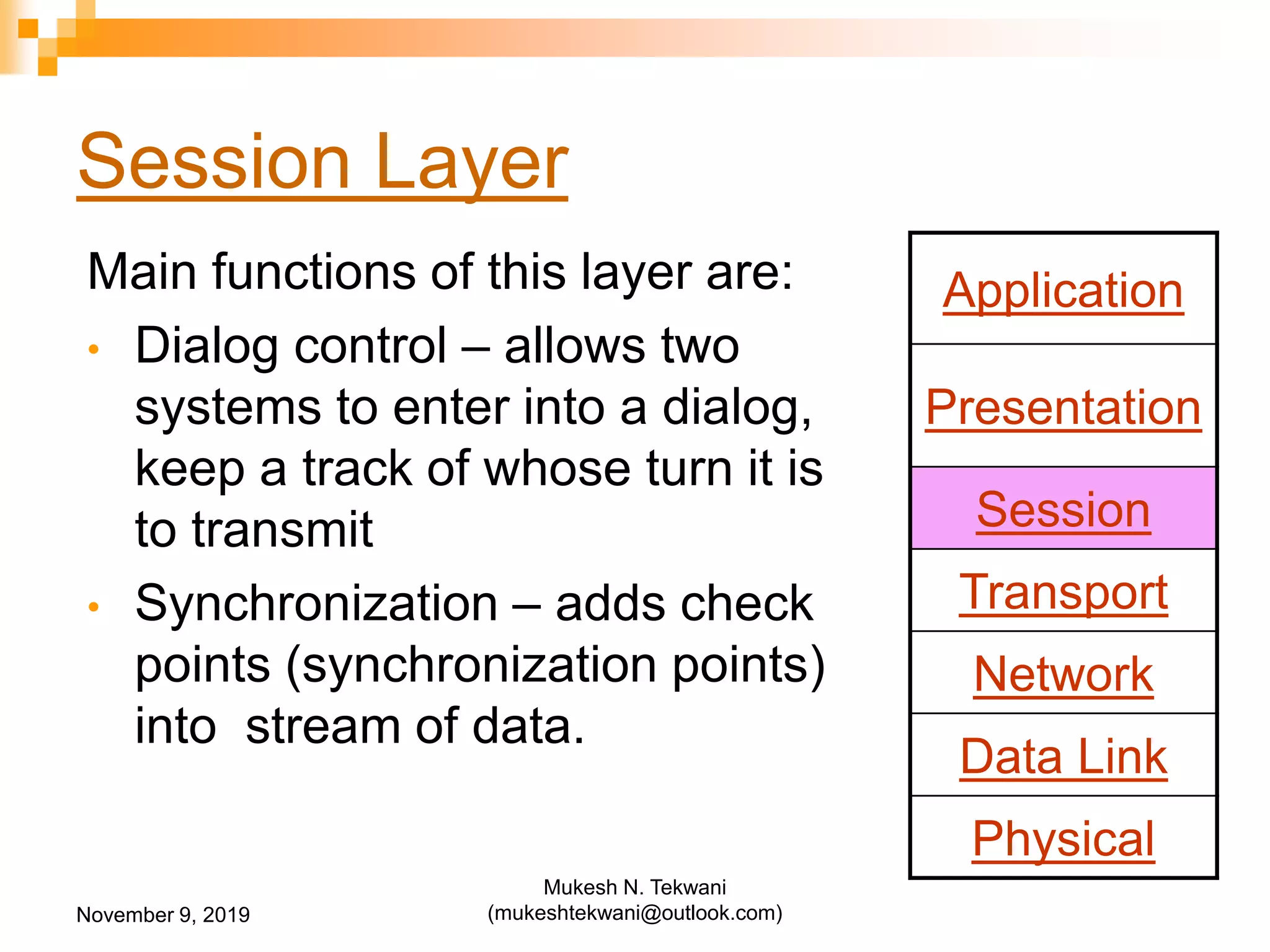 Session Layer
Main functions of this layer are:
• Dialog control – allows two
systems to enter into a dialog,
keep a track of whose turn it is
to transmit
• Synchronization – adds check
points (synchronization points)
into stream of data.
Application
Presentation
Session
Transport
Network
Data Link
Physical
November 9, 2019
Mukesh N. Tekwani
(mukeshtekwani@outlook.com)
 