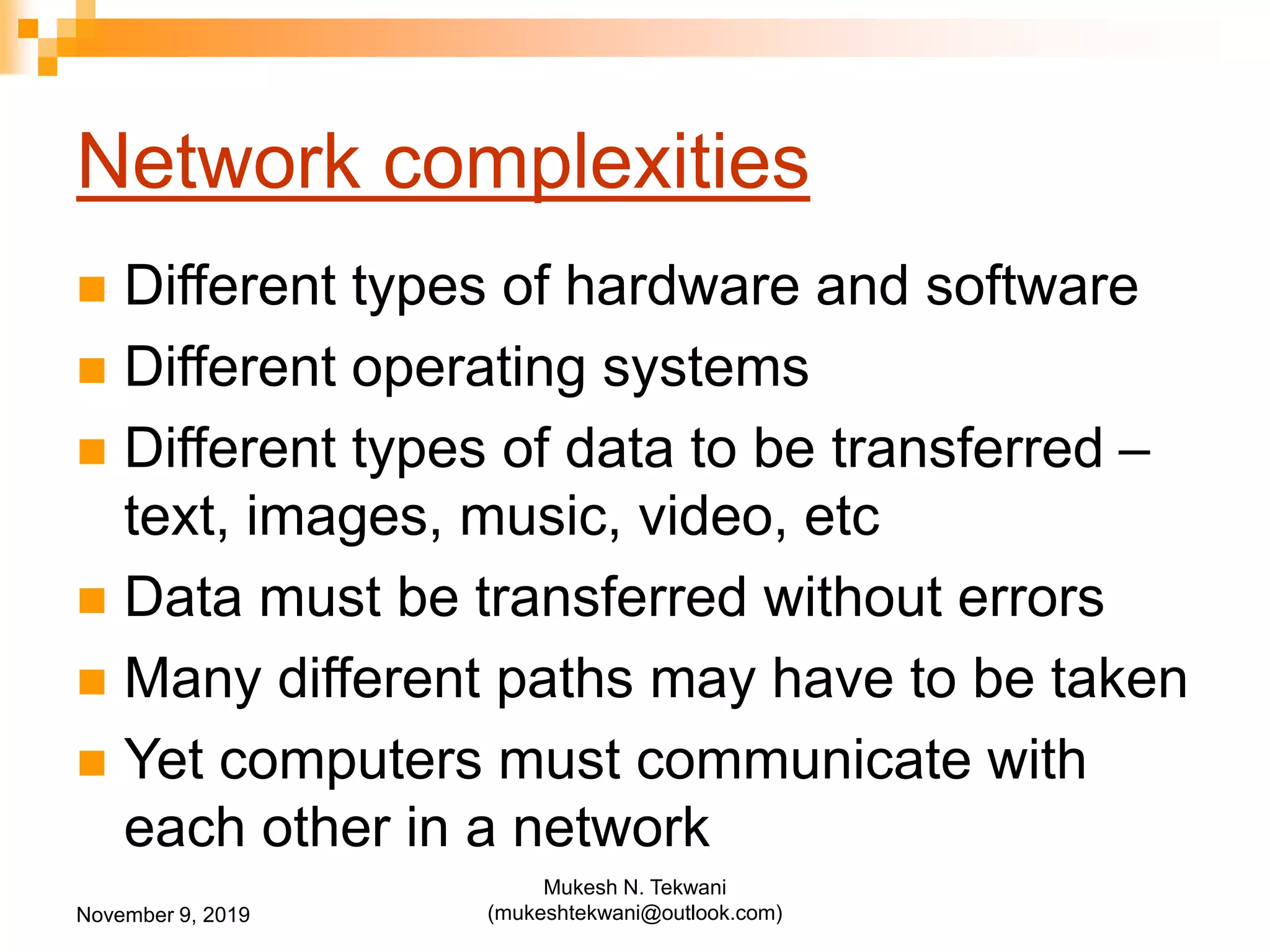 Network complexities
 Different types of hardware and software
 Different operating systems
 Different types of data to be transferred –
text, images, music, video, etc
 Data must be transferred without errors
 Many different paths may have to be taken
 Yet computers must communicate with
each other in a network
November 9, 2019
Mukesh N. Tekwani
(mukeshtekwani@outlook.com)
 