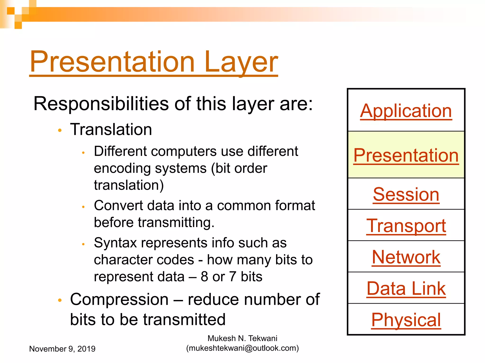 Presentation Layer
Responsibilities of this layer are:
• Translation
• Different computers use different
encoding systems (bit order
translation)
• Convert data into a common format
before transmitting.
• Syntax represents info such as
character codes - how many bits to
represent data – 8 or 7 bits
• Compression – reduce number of
bits to be transmitted
Application
Presentation
Session
Transport
Network
Data Link
Physical
November 9, 2019
Mukesh N. Tekwani
(mukeshtekwani@outlook.com)
 
