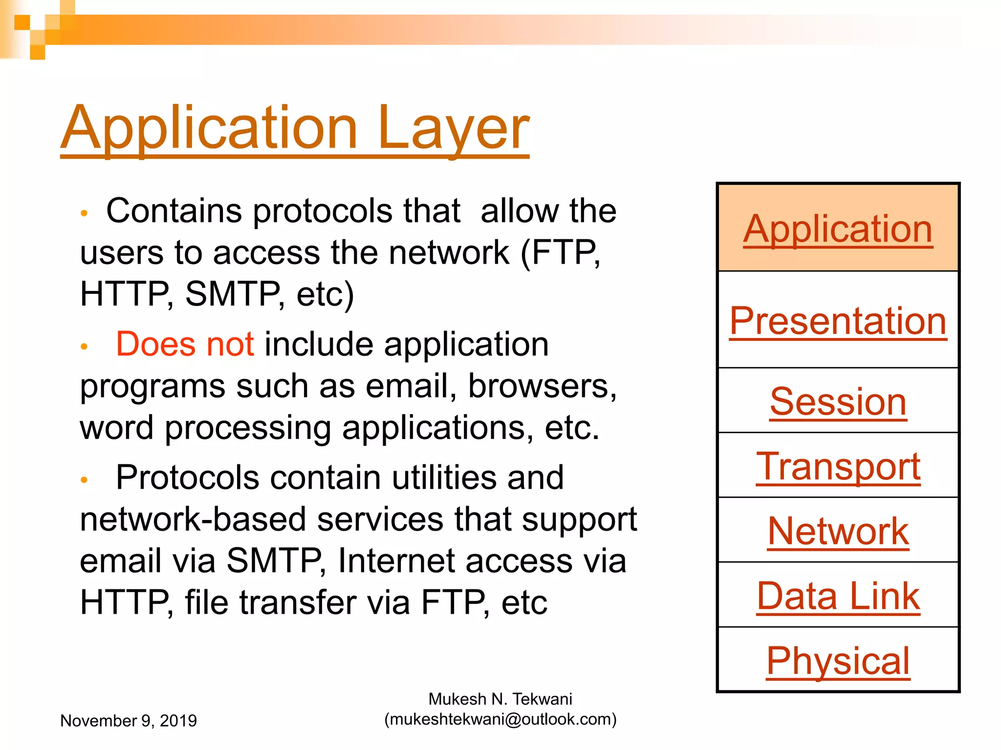 Application Layer
• Contains protocols that allow the
users to access the network (FTP,
HTTP, SMTP, etc)
• Does not include application
programs such as email, browsers,
word processing applications, etc.
• Protocols contain utilities and
network-based services that support
email via SMTP, Internet access via
HTTP, file transfer via FTP, etc
Application
Presentation
Session
Transport
Network
Data Link
Physical
November 9, 2019
Mukesh N. Tekwani
(mukeshtekwani@outlook.com)
 