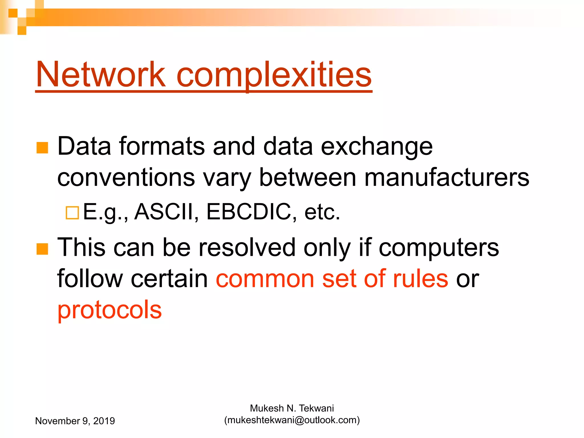Network complexities
 Data formats and data exchange
conventions vary between manufacturers
E.g., ASCII, EBCDIC, etc.
 This can be resolved only if computers
follow certain common set of rules or
protocols
November 9, 2019
Mukesh N. Tekwani
(mukeshtekwani@outlook.com)
 