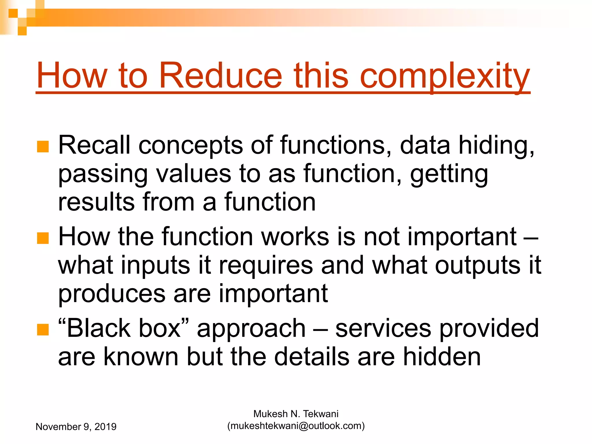 How to Reduce this complexity
 Recall concepts of functions, data hiding,
passing values to as function, getting
results from a function
 How the function works is not important –
what inputs it requires and what outputs it
produces are important
 “Black box” approach – services provided
are known but the details are hidden
November 9, 2019
Mukesh N. Tekwani
(mukeshtekwani@outlook.com)
 