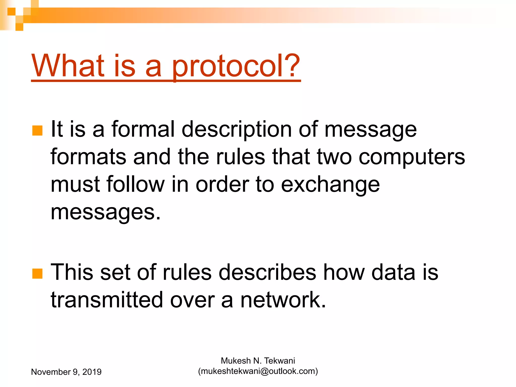 What is a protocol?
 It is a formal description of message
formats and the rules that two computers
must follow in order to exchange
messages.
 This set of rules describes how data is
transmitted over a network.
November 9, 2019
Mukesh N. Tekwani
(mukeshtekwani@outlook.com)
 