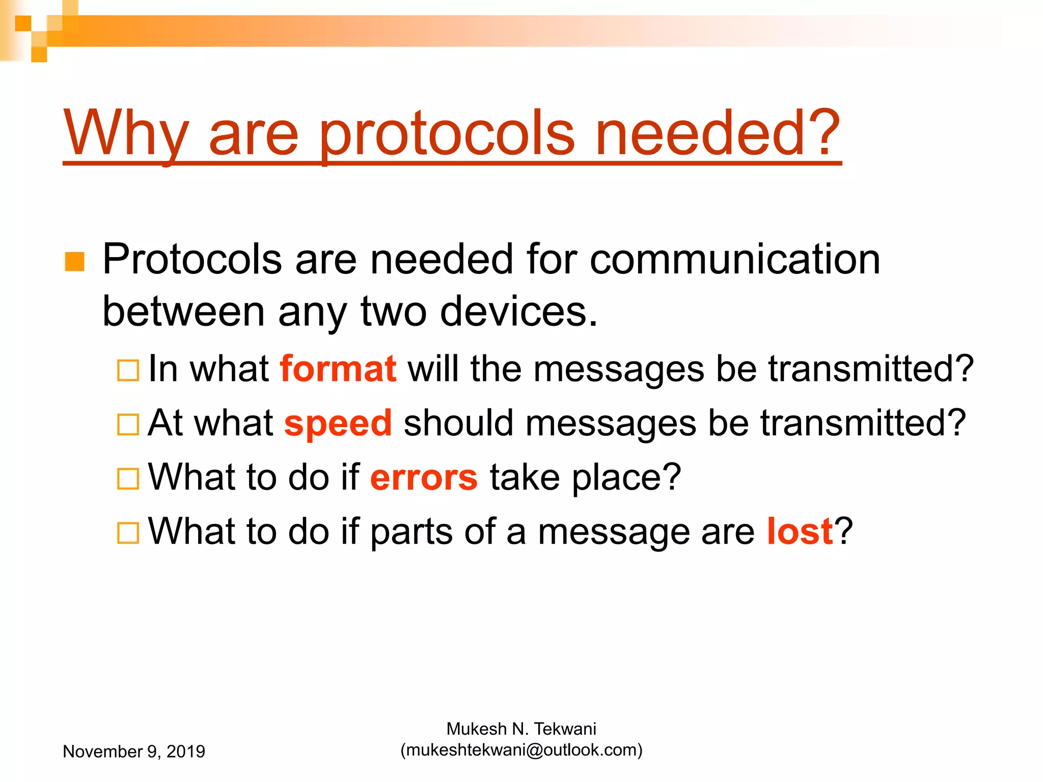 Why are protocols needed?
 Protocols are needed for communication
between any two devices.
 In what format will the messages be transmitted?
 At what speed should messages be transmitted?
 What to do if errors take place?
 What to do if parts of a message are lost?
November 9, 2019
Mukesh N. Tekwani
(mukeshtekwani@outlook.com)
 