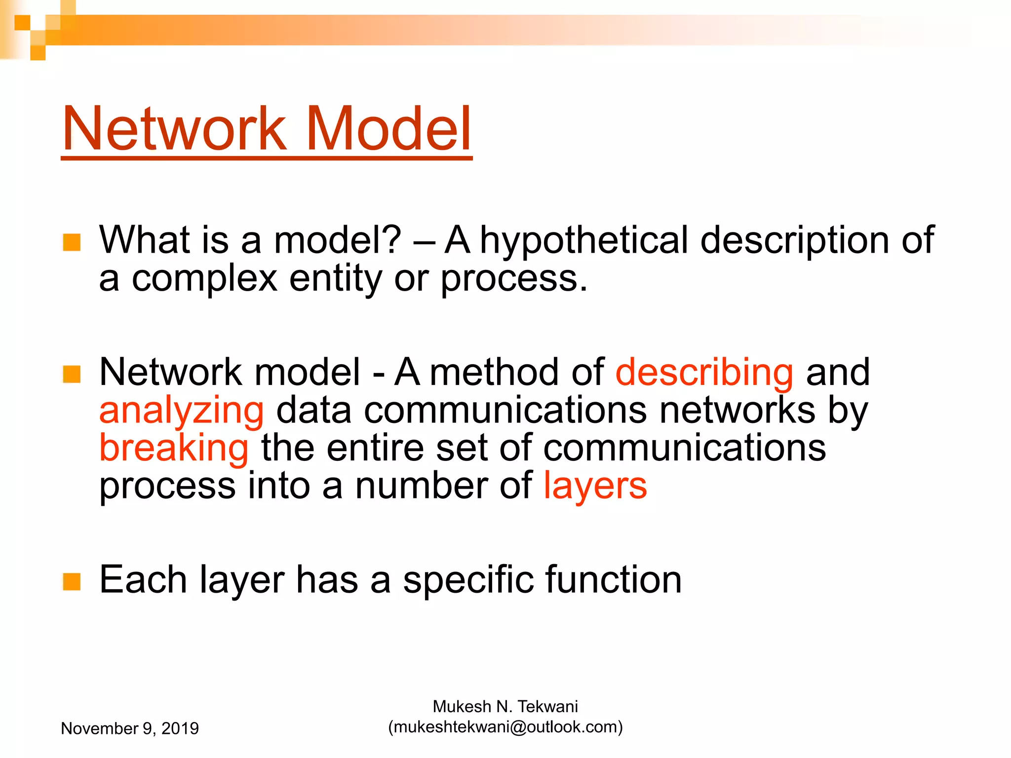 Network Model
 What is a model? – A hypothetical description of
a complex entity or process.
 Network model - A method of describing and
analyzing data communications networks by
breaking the entire set of communications
process into a number of layers
 Each layer has a specific function
November 9, 2019
Mukesh N. Tekwani
(mukeshtekwani@outlook.com)
 