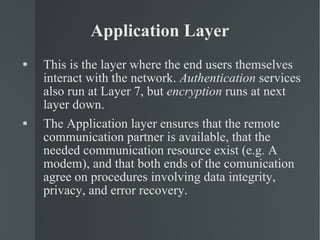 Application Layer This is the layer where the end users themselves interact with the network.  Authentication  services also run at Layer 7, but  encryption  runs at next layer down. The Application layer ensures that the remote communication partner is available, that the needed communication resource exist (e.g. A modem), and that both ends of the comunication agree on procedures involving data integrity, privacy, and error recovery. 