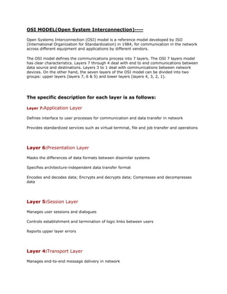 OSI MODEL(Open System Interconnection)----<br />Open Systems Interconnection (OSI) model is a reference model developed by ISO (International Organization for Standardization) in 1984, for communication in the network across different equipment and applications by different vendors.<br />The OSI model defines the communications process into 7 layers. The OSI 7 layers model has clear characteristics. Layers 7 through 4 deal with end to end communications between data source and destinations. Layers 3 to 1 deal with communications between network devices. On the other hand, the seven layers of the OSI model can be divided into two groups: upper layers (layers 7, 6 & 5) and lower layers (layers 4, 3, 2, 1).<br />The specific description for each layer is as follows:<br />Layer 7:Application Layer <br />Defines interface to user processes for communication and data transfer in network<br />Provides standardized services such as virtual terminal, file and job transfer and operations<br /> <br />Layer 6:Presentation Layer <br />Masks the differences of data formats between dissimilar systems<br />Specifies architecture-independent data transfer format<br />Encodes and decodes data; Encrypts and decrypts data; Compresses and decompresses data<br /> <br />Layer 5:Session Layer <br />Manages user sessions and dialogues<br />Controls establishment and termination of logic links between users<br />Reports upper layer errors<br /> <br />Layer 4:Transport Layer <br />Manages end-to-end message delivery in network<br />Provides reliable and sequential packet delivery through error recovery and flow control mechanisms<br />Provides connectionless oriented packet delivery<br /> <br />Layer 3:Network Layer <br />Determines how data are transferred between network devices<br />Routes packets according to unique network device addresses<br />Provides flow and congestion control to prevent network resource depletion<br /> <br />Layer 2:Data Link Layer <br />Defines procedures for operating the communication links<br />Frames packets<br />Detects and corrects packets transmit errors<br /> <br />Layer 1:Physical Layer <br />Defines physical means of sending data over network devices<br />Interfaces between network medium and devices<br />Defines optical, electrical and mechanical characteristics<br />