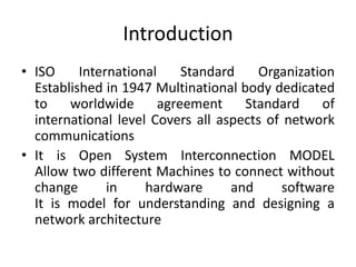 IntroductionISO International Standard Organization Established in 1947 Multinational body dedicated to worldwide agreement Standard of international level Covers all aspects of network communications It is Open System Interconnection MODELAllow two different Machines to connect without change in hardware and softwareIt is model for understanding and designing a network architecture 