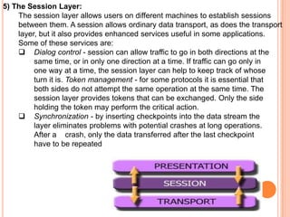 5) The Session Layer:
    The session layer allows users on different machines to establish sessions
    between them. A session allows ordinary data transport, as does the transport
    layer, but it also provides enhanced services useful in some applications.
    Some of these services are:
     Dialog control - session can allow traffic to go in both directions at the
         same time, or in only one direction at a time. If traffic can go only in
         one way at a time, the session layer can help to keep track of whose
         turn it is. Token management - for some protocols it is essential that
         both sides do not attempt the same operation at the same time. The
         session layer provides tokens that can be exchanged. Only the side
         holding the token may perform the critical action.
     Synchronization - by inserting checkpoints into the data stream the
         layer eliminates problems with potential crashes at long operations.
         After a crash, only the data transferred after the last checkpoint
         have to be repeated
 