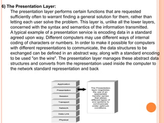 6) The Presentation Layer:
    The presentation layer performs certain functions that are requested
    sufficiently often to warrant finding a general solution for them, rather than
    letting each user solve the problem. This layer is, unlike all the lower layers,
    concerned with the syntax and semantics of the information transmitted.
    A typical example of a presentation service is encoding data in a standard
    agreed upon way. Different computers may use different ways of internal
    coding of characters or numbers. In order to make it possible for computers
    with different representations to communicate, the data structures to be
    exchanged can be defined in an abstract way, along with a standard encoding
    to be used "on the wire". The presentation layer manages these abstract data
    structures and converts from the representation used inside the computer to
    the network standard representation and back
 