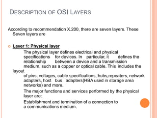 DESCRIPTION OF OSI LAYERS

According to recommendation X.200, there are seven layers. These
  Seven layers are

   Layer 1: Physical layer
         The physical layer defines electrical and physical
         specifications for devices. In particular, it     defines the
         relationship     between a device and a transmission
         medium, such as a copper or optical cable. This includes the
    layout
         of pins, voltages, cable specifications, hubs,repeaters, network
         adapters, host bus adapters(HBA used in storage area
         networks) and more.
         The major functions and services performed by the physical
         layer are:
         Establishment and termination of a connection to
         a communications medium.
 