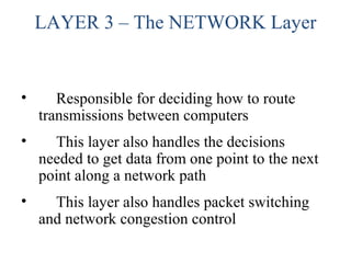 LAYER 3 – The NETWORK Layer
• Responsible for deciding how to route
transmissions between computers
• This layer also handles the decisions
needed to get data from one point to the next
point along a network path
• This layer also handles packet switching
and network congestion control
 