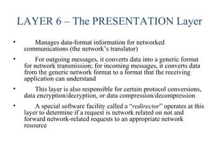 LAYER 6 – The PRESENTATION Layer
• Manages data-format information for networked
communications (the network’s translator)
• For outgoing messages, it converts data into a generic format
for network transmission; for incoming messages, it converts data
from the generic network format to a format that the receiving
application can understand
• This layer is also responsible for certain protocol conversions,
data encryption/decryption, or data compression/decompression
• A special software facility called a “redirector” operates at this
layer to determine if a request is network related on not and
forward network-related requests to an appropriate network
resource
 