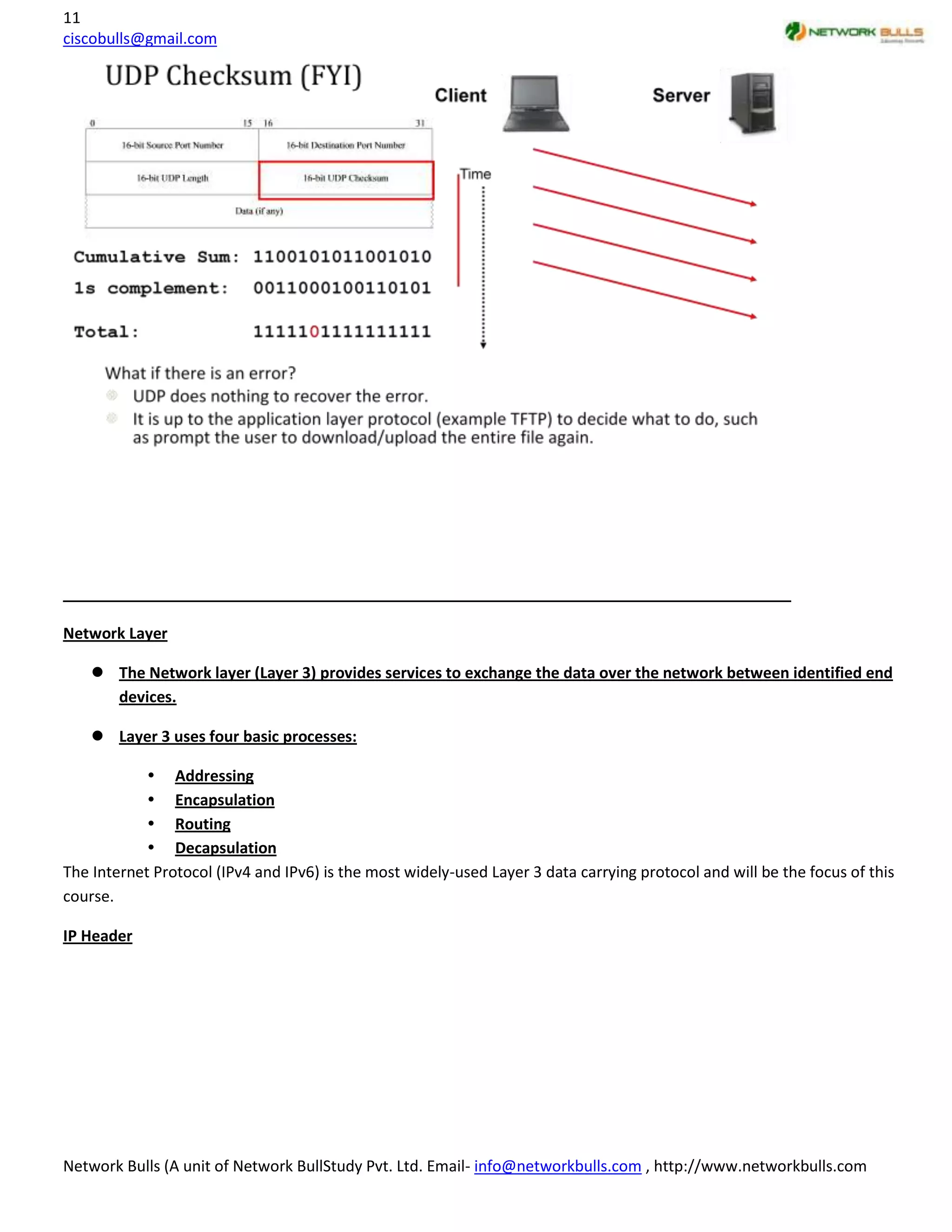 11
ciscobulls@gmail.com




Network Layer

     The Network layer (Layer 3) provides services to exchange the data over the network between identified end
      devices.

     Layer 3 uses four basic processes:

             Addressing
             Encapsulation
             Routing
             Decapsulation
The Internet Protocol (IPv4 and IPv6) is the most widely-used Layer 3 data carrying protocol and will be the focus of this
course.

IP Header




Network Bulls (A unit of Network BullStudy Pvt. Ltd. Email- info@networkbulls.com , http://www.networkbulls.com
 