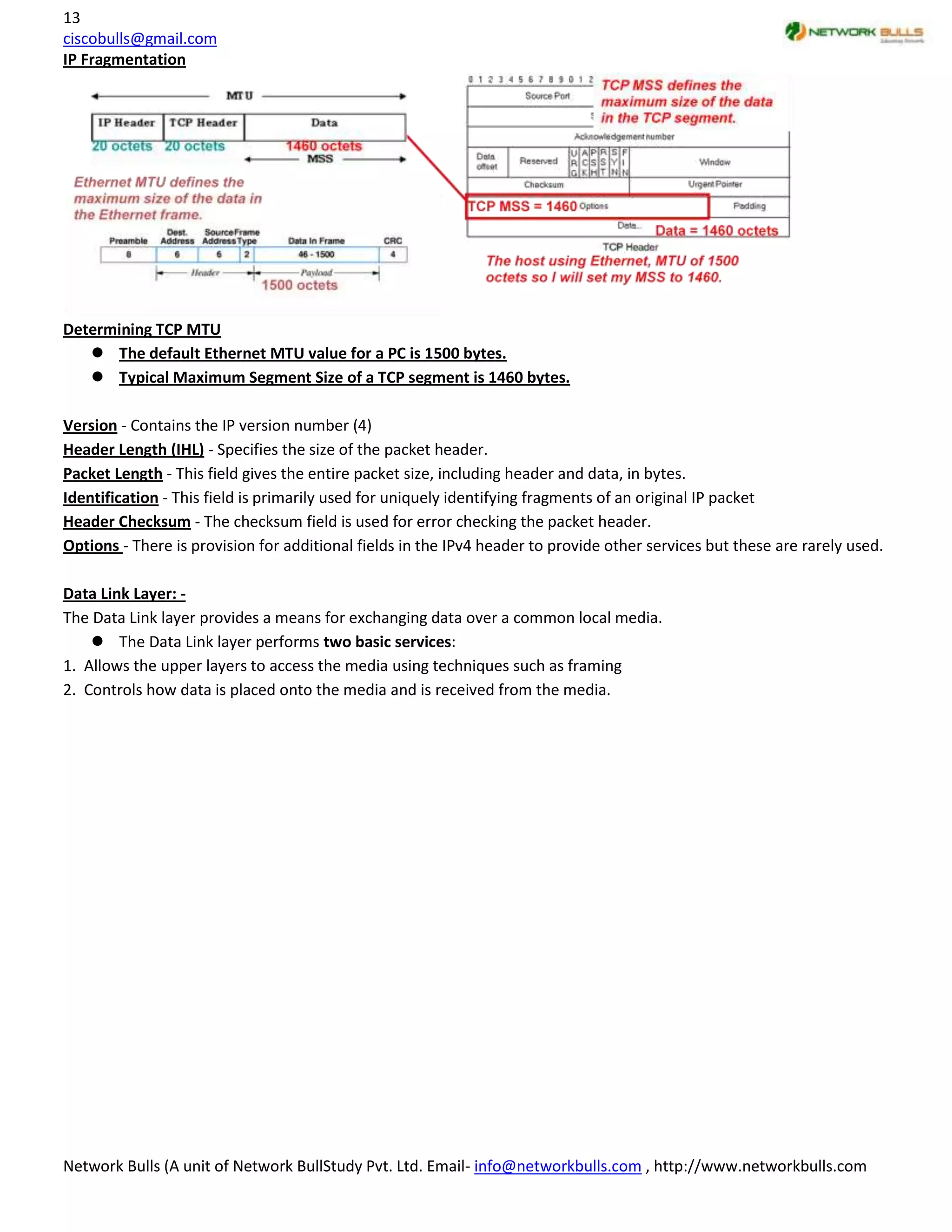 13
ciscobulls@gmail.com
IP Fragmentation




Determining TCP MTU
    The default Ethernet MTU value for a PC is 1500 bytes.
    Typical Maximum Segment Size of a TCP segment is 1460 bytes.

Version - Contains the IP version number (4)
Header Length (IHL) - Specifies the size of the packet header.
Packet Length - This field gives the entire packet size, including header and data, in bytes.
Identification - This field is primarily used for uniquely identifying fragments of an original IP packet
Header Checksum - The checksum field is used for error checking the packet header.
Options - There is provision for additional fields in the IPv4 header to provide other services but these are rarely used.

Data Link Layer: -
The Data Link layer provides a means for exchanging data over a common local media.
     The Data Link layer performs two basic services:
1. Allows the upper layers to access the media using techniques such as framing
2. Controls how data is placed onto the media and is received from the media.




Network Bulls (A unit of Network BullStudy Pvt. Ltd. Email- info@networkbulls.com , http://www.networkbulls.com
 