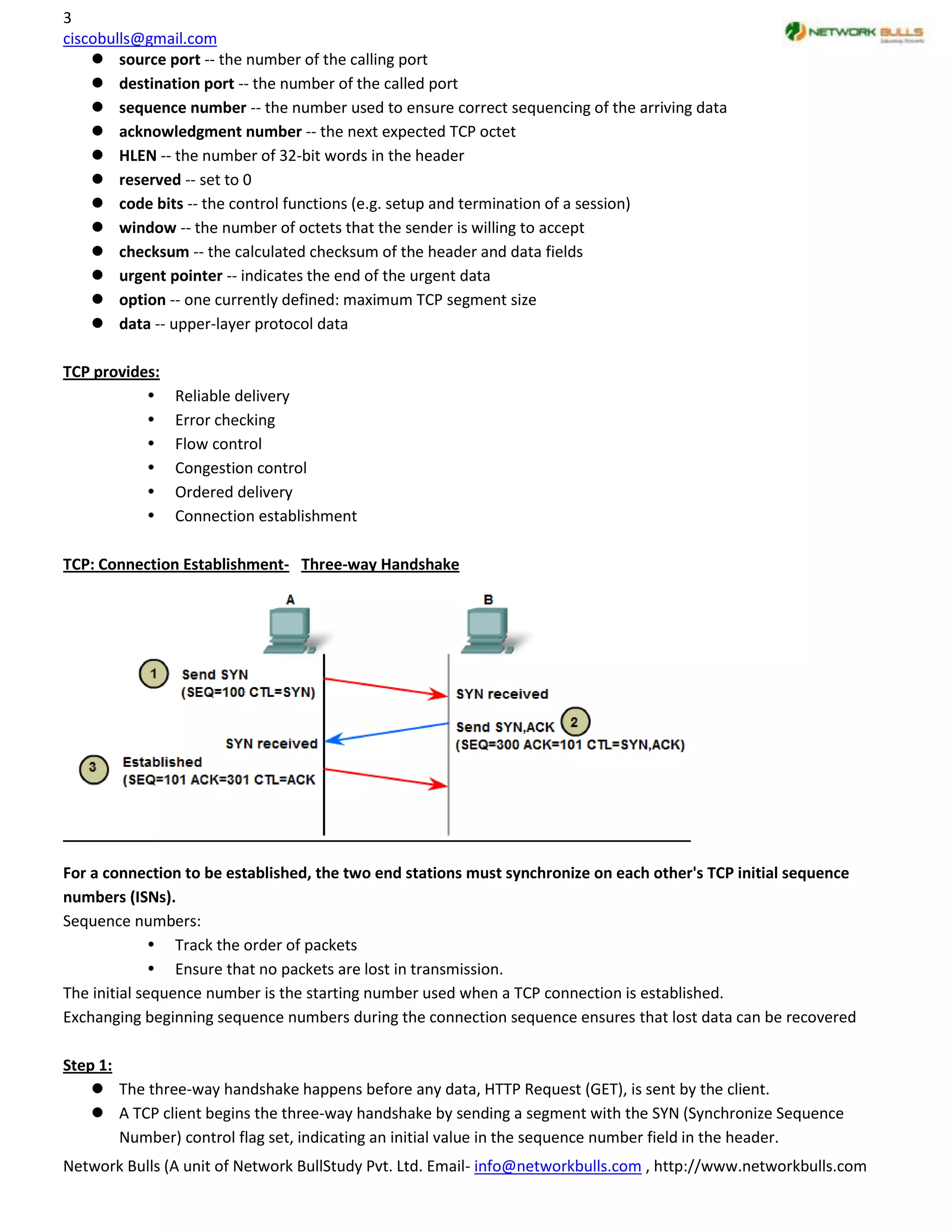 3
ciscobulls@gmail.com
     source port -- the number of the calling port
     destination port -- the number of the called port
     sequence number -- the number used to ensure correct sequencing of the arriving data
     acknowledgment number -- the next expected TCP octet
     HLEN -- the number of 32-bit words in the header
     reserved -- set to 0
     code bits -- the control functions (e.g. setup and termination of a session)
     window -- the number of octets that the sender is willing to accept
     checksum -- the calculated checksum of the header and data fields
     urgent pointer -- indicates the end of the urgent data
     option -- one currently defined: maximum TCP segment size
     data -- upper-layer protocol data

TCP provides:
               Reliable delivery
               Error checking
               Flow control
               Congestion control
               Ordered delivery
               Connection establishment

TCP: Connection Establishment- Three-way Handshake




For a connection to be established, the two end stations must synchronize on each other's TCP initial sequence
numbers (ISNs).
Sequence numbers:
               Track the order of packets
               Ensure that no packets are lost in transmission.
The initial sequence number is the starting number used when a TCP connection is established.
Exchanging beginning sequence numbers during the connection sequence ensures that lost data can be recovered

Step 1:
     The three-way handshake happens before any data, HTTP Request (GET), is sent by the client.
     A TCP client begins the three-way handshake by sending a segment with the SYN (Synchronize Sequence
        Number) control flag set, indicating an initial value in the sequence number field in the header.
Network Bulls (A unit of Network BullStudy Pvt. Ltd. Email- info@networkbulls.com , http://www.networkbulls.com
 