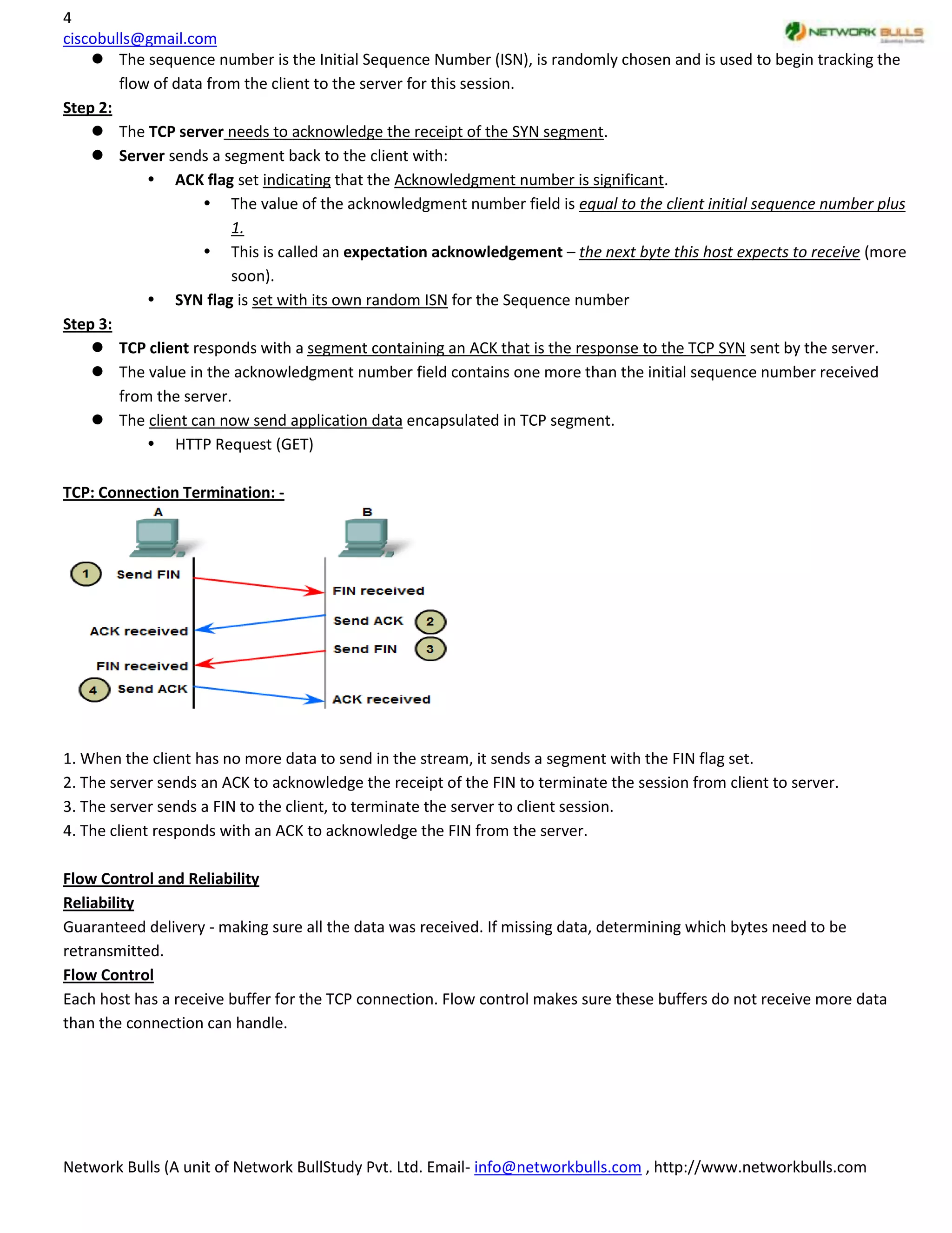 4
ciscobulls@gmail.com
     The sequence number is the Initial Sequence Number (ISN), is randomly chosen and is used to begin tracking the
        flow of data from the client to the server for this session.
Step 2:
     The TCP server needs to acknowledge the receipt of the SYN segment.
     Server sends a segment back to the client with:
             ACK flag set indicating that the Acknowledgment number is significant.
                     The value of the acknowledgment number field is equal to the client initial sequence number plus
                        1.
                     This is called an expectation acknowledgement – the next byte this host expects to receive (more
                        soon).
             SYN flag is set with its own random ISN for the Sequence number
Step 3:
     TCP client responds with a segment containing an ACK that is the response to the TCP SYN sent by the server.
     The value in the acknowledgment number field contains one more than the initial sequence number received
        from the server.
     The client can now send application data encapsulated in TCP segment.
             HTTP Request (GET)

TCP: Connection Termination: -




1. When the client has no more data to send in the stream, it sends a segment with the FIN flag set.
2. The server sends an ACK to acknowledge the receipt of the FIN to terminate the session from client to server.
3. The server sends a FIN to the client, to terminate the server to client session.
4. The client responds with an ACK to acknowledge the FIN from the server.

Flow Control and Reliability
Reliability
Guaranteed delivery - making sure all the data was received. If missing data, determining which bytes need to be
retransmitted.
Flow Control
Each host has a receive buffer for the TCP connection. Flow control makes sure these buffers do not receive more data
than the connection can handle.




Network Bulls (A unit of Network BullStudy Pvt. Ltd. Email- info@networkbulls.com , http://www.networkbulls.com
 
