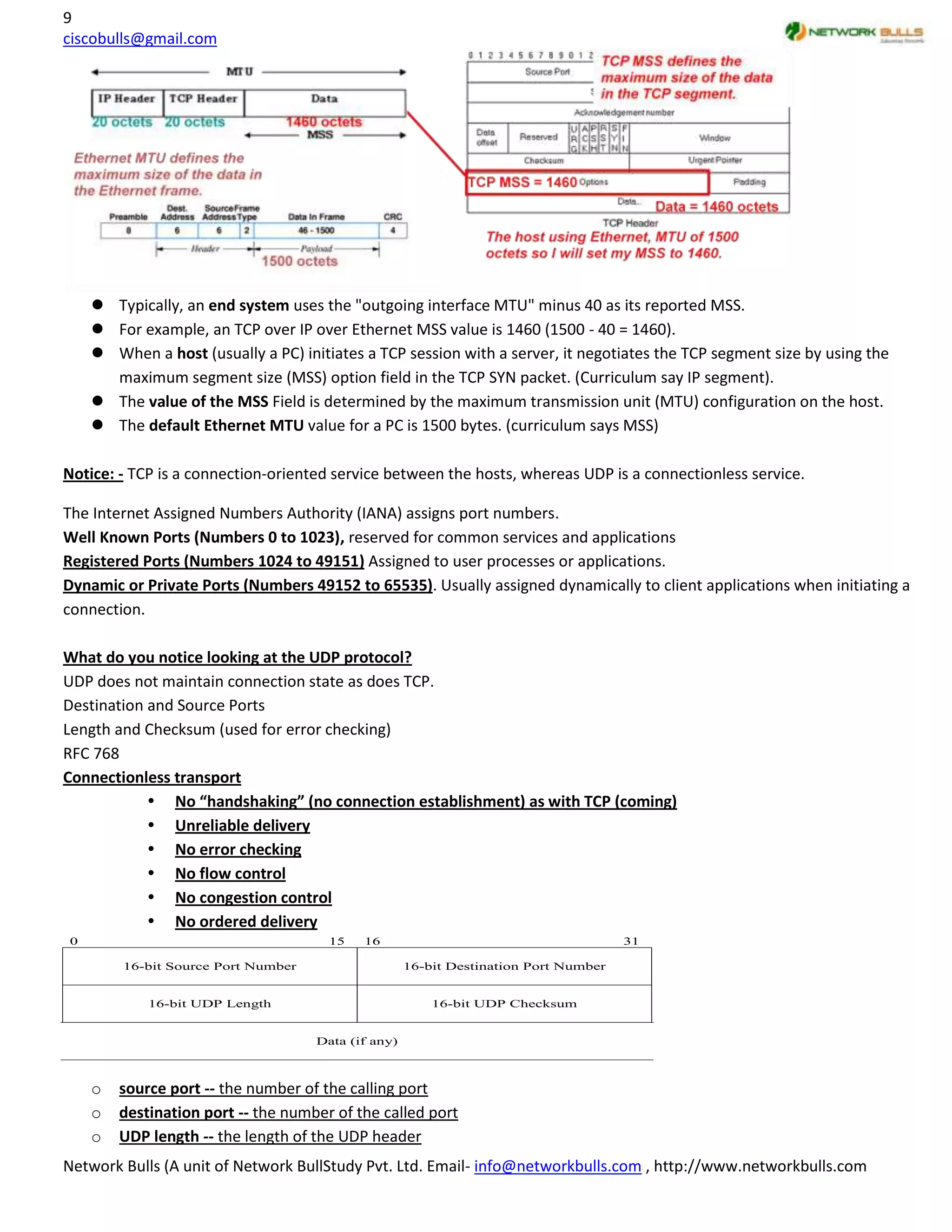 9
ciscobulls@gmail.com




     Typically, an end system uses the "outgoing interface MTU" minus 40 as its reported MSS.
     For example, an TCP over IP over Ethernet MSS value is 1460 (1500 - 40 = 1460).
     When a host (usually a PC) initiates a TCP session with a server, it negotiates the TCP segment size by using the
      maximum segment size (MSS) option field in the TCP SYN packet. (Curriculum say IP segment).
     The value of the MSS Field is determined by the maximum transmission unit (MTU) configuration on the host.
     The default Ethernet MTU value for a PC is 1500 bytes. (curriculum says MSS)

Notice: - TCP is a connection-oriented service between the hosts, whereas UDP is a connectionless service.

The Internet Assigned Numbers Authority (IANA) assigns port numbers.
Well Known Ports (Numbers 0 to 1023), reserved for common services and applications
Registered Ports (Numbers 1024 to 49151) Assigned to user processes or applications.
Dynamic or Private Ports (Numbers 49152 to 65535). Usually assigned dynamically to client applications when initiating a
connection.

What do you notice looking at the UDP protocol?
UDP does not maintain connection state as does TCP.
Destination and Source Ports
Length and Checksum (used for error checking)
RFC 768
Connectionless transport
             No “handshaking” (no connection establishment) as with TCP (coming)
             Unreliable delivery
             No error checking
             No flow control
             No congestion control
             No ordered delivery
0                                     15   16                                        31

        16-bit Source Port Number                   16-bit Destination Port Number


            16-bit UDP Length                           16-bit UDP Checksum


                                    Data (if any)



    o   source port -- the number of the calling port
    o   destination port -- the number of the called port
    o   UDP length -- the length of the UDP header
Network Bulls (A unit of Network BullStudy Pvt. Ltd. Email- info@networkbulls.com , http://www.networkbulls.com
 