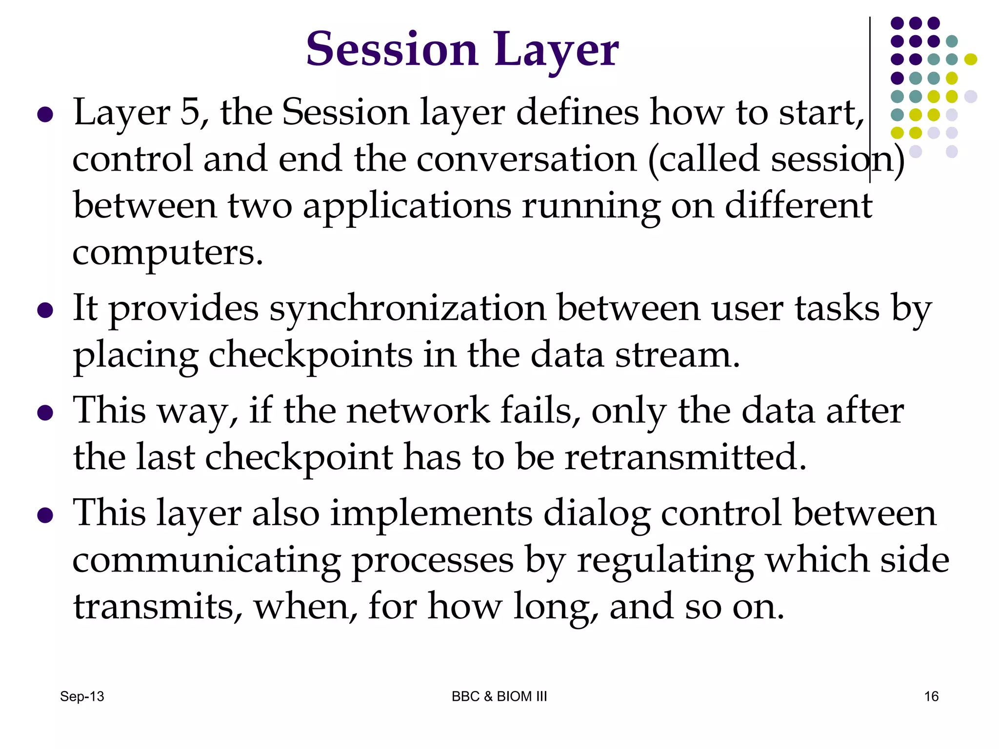 Session Layer
 Layer 5, the Session layer defines how to start,
control and end the conversation (called session)
between two applications running on different
computers.
 It provides synchronization between user tasks by
placing checkpoints in the data stream.
 This way, if the network fails, only the data after
the last checkpoint has to be retransmitted.
 This layer also implements dialog control between
communicating processes by regulating which side
transmits, when, for how long, and so on.
16Sep-13 BBC & BIOM III
 