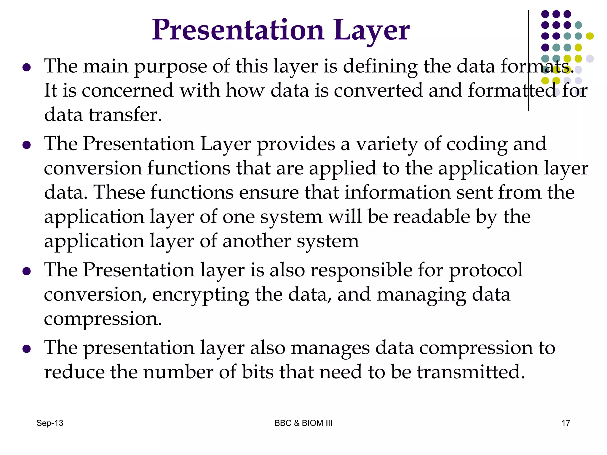 Presentation Layer
 The main purpose of this layer is defining the data formats.
It is concerned with how data is converted and formatted for
data transfer.
 The Presentation Layer provides a variety of coding and
conversion functions that are applied to the application layer
data. These functions ensure that information sent from the
application layer of one system will be readable by the
application layer of another system
 The Presentation layer is also responsible for protocol
conversion, encrypting the data, and managing data
compression.
 The presentation layer also manages data compression to
reduce the number of bits that need to be transmitted.
17Sep-13 BBC & BIOM III
 