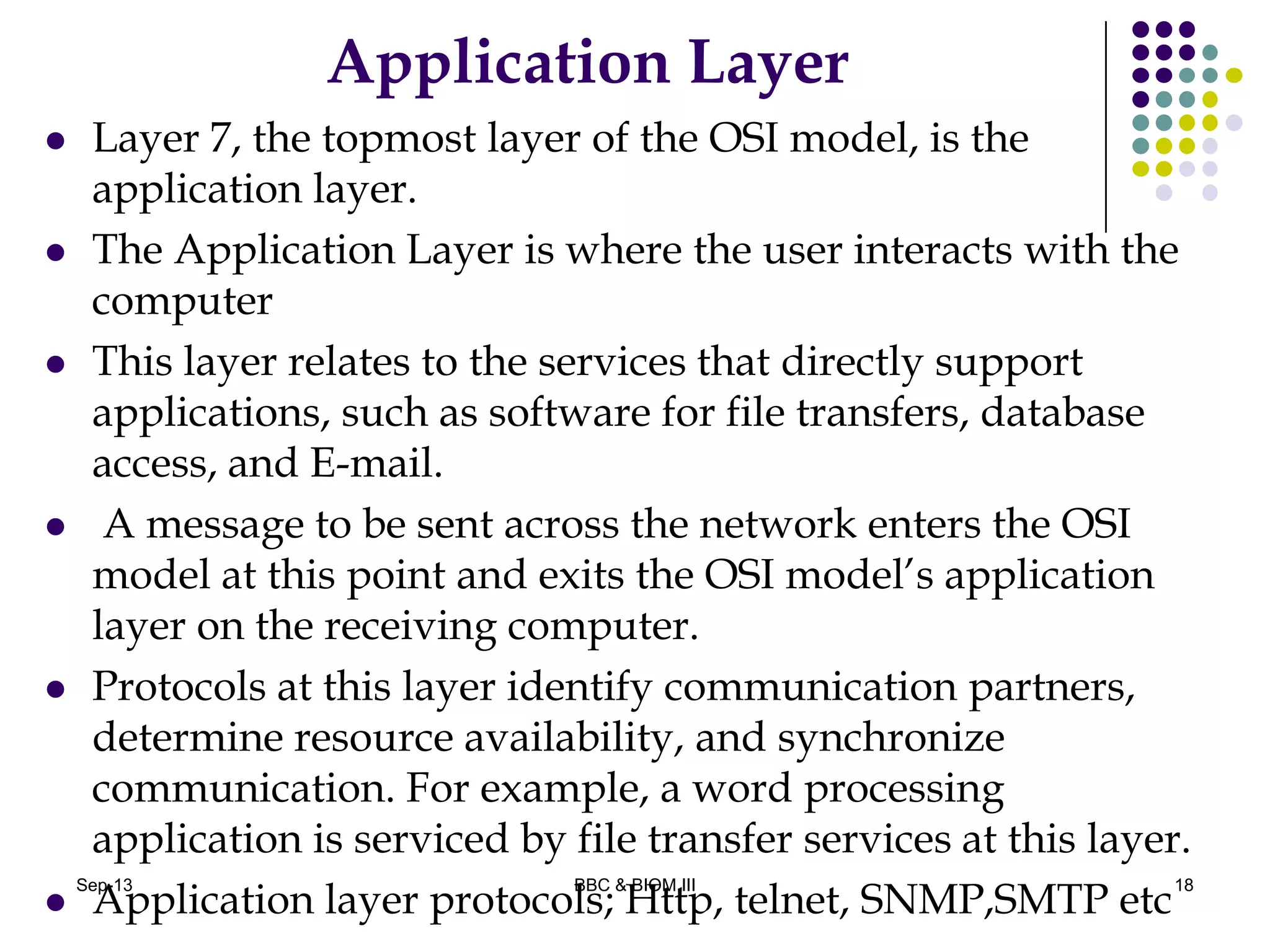 Application Layer
 Layer 7, the topmost layer of the OSI model, is the
application layer.
 The Application Layer is where the user interacts with the
computer
 This layer relates to the services that directly support
applications, such as software for file transfers, database
access, and E-mail.
 A message to be sent across the network enters the OSI
model at this point and exits the OSI model’s application
layer on the receiving computer.
 Protocols at this layer identify communication partners,
determine resource availability, and synchronize
communication. For example, a word processing
application is serviced by file transfer services at this layer.
 Application layer protocols; Http, telnet, SNMP,SMTP etc
18Sep-13 BBC & BIOM III
 