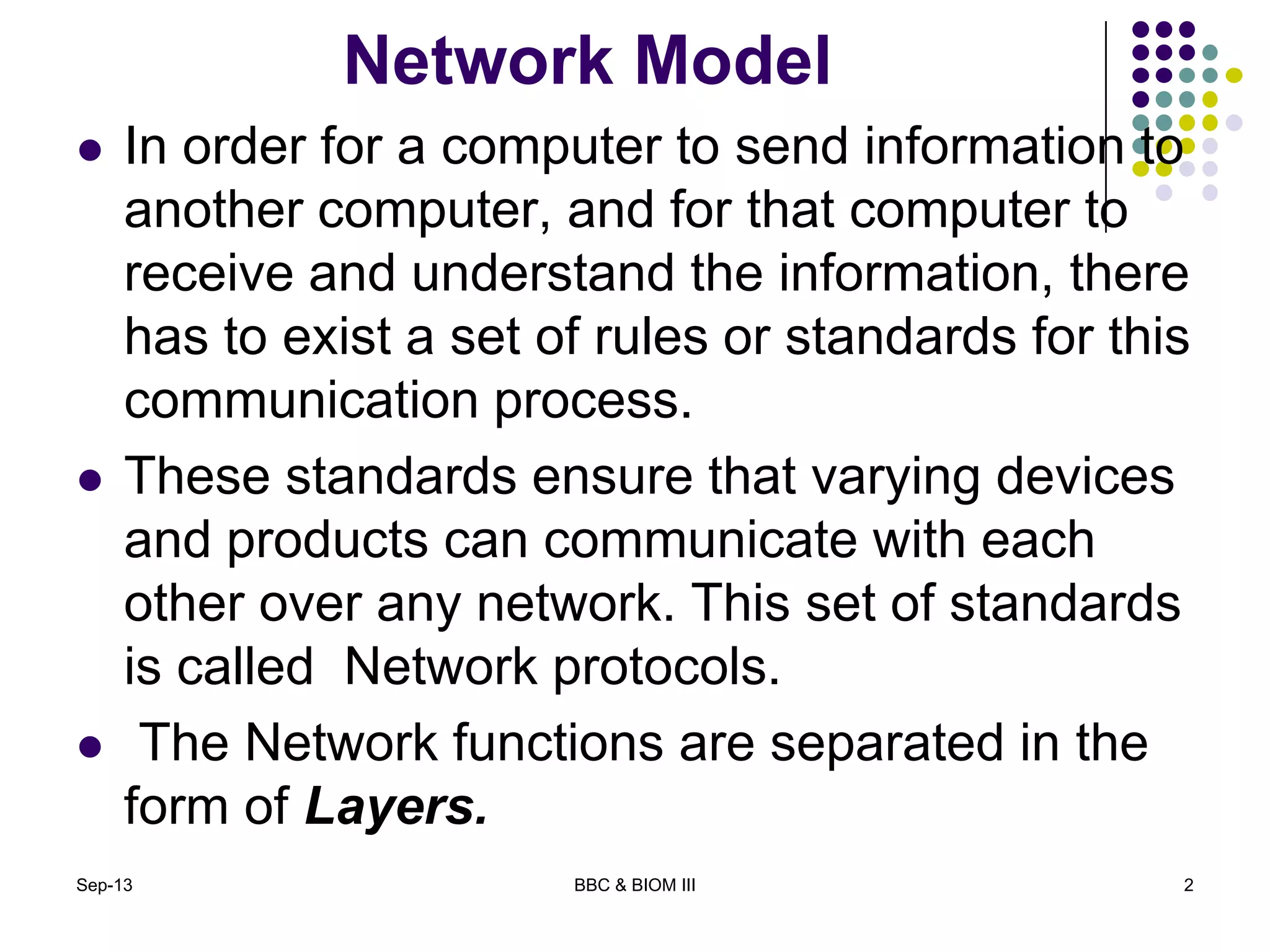 Network Model
 In order for a computer to send information to
another computer, and for that computer to
receive and understand the information, there
has to exist a set of rules or standards for this
communication process.
 These standards ensure that varying devices
and products can communicate with each
other over any network. This set of standards
is called Network protocols.
 The Network functions are separated in the
form of Layers.
2Sep-13 BBC & BIOM III
 