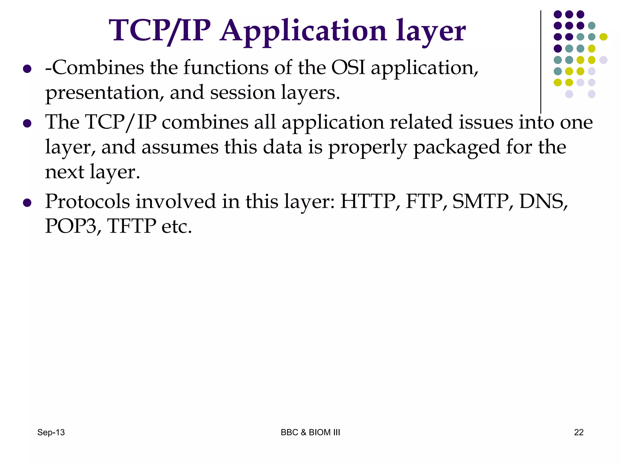 TCP/IP Application layer
 -Combines the functions of the OSI application,
presentation, and session layers.
 The TCP/IP combines all application related issues into one
layer, and assumes this data is properly packaged for the
next layer.
 Protocols involved in this layer: HTTP, FTP, SMTP, DNS,
POP3, TFTP etc.
22Sep-13 BBC & BIOM III
 