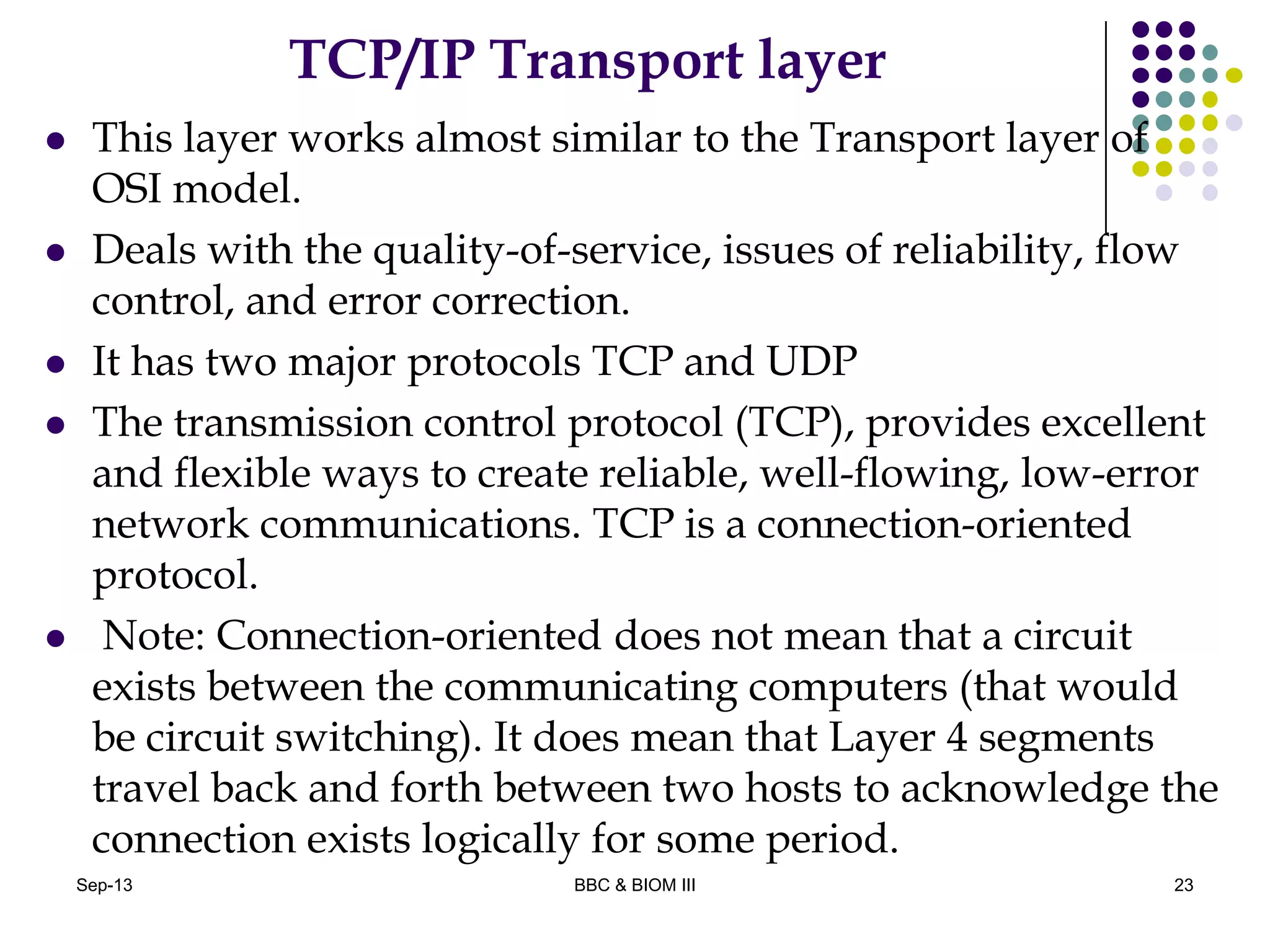 TCP/IP Transport layer
 This layer works almost similar to the Transport layer of
OSI model.
 Deals with the quality-of-service, issues of reliability, flow
control, and error correction.
 It has two major protocols TCP and UDP
 The transmission control protocol (TCP), provides excellent
and flexible ways to create reliable, well-flowing, low-error
network communications. TCP is a connection-oriented
protocol.
 Note: Connection-oriented does not mean that a circuit
exists between the communicating computers (that would
be circuit switching). It does mean that Layer 4 segments
travel back and forth between two hosts to acknowledge the
connection exists logically for some period.
23Sep-13 BBC & BIOM III
 