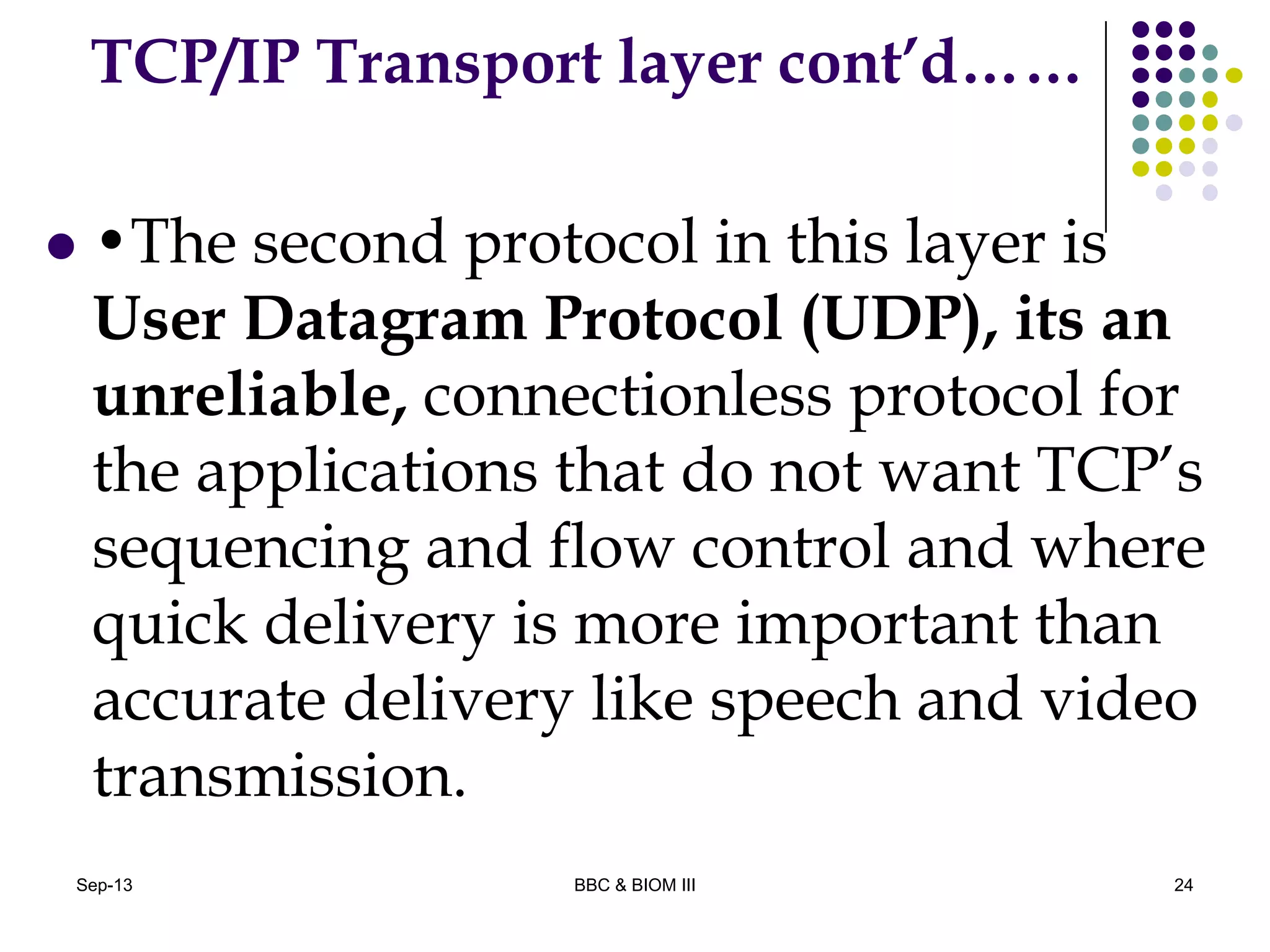 TCP/IP Transport layer cont’d……
 •The second protocol in this layer is
User Datagram Protocol (UDP), its an
unreliable, connectionless protocol for
the applications that do not want TCP’s
sequencing and flow control and where
quick delivery is more important than
accurate delivery like speech and video
transmission.
24Sep-13 BBC & BIOM III
 