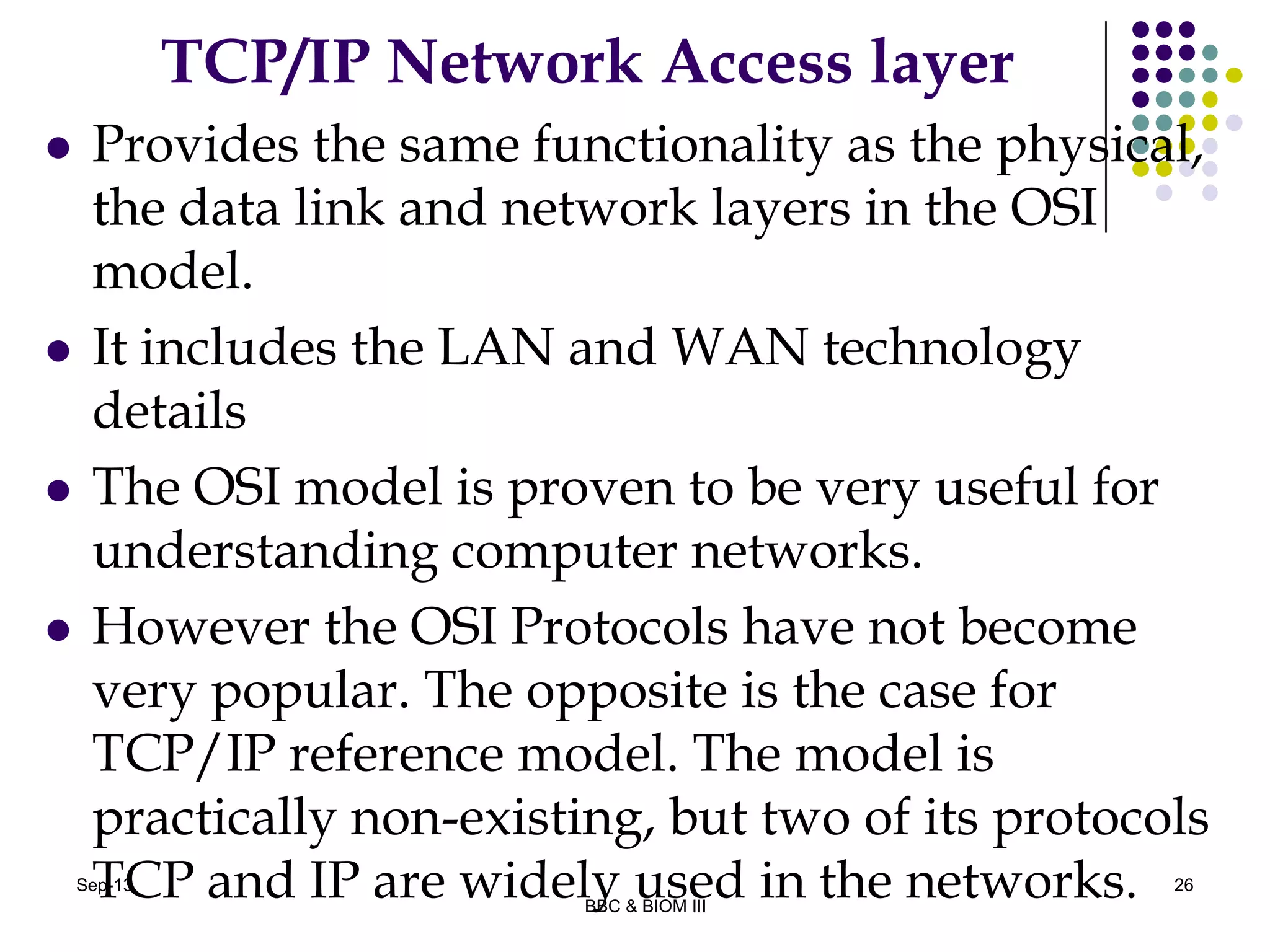 TCP/IP Network Access layer
 Provides the same functionality as the physical,
the data link and network layers in the OSI
model.
 It includes the LAN and WAN technology
details
 The OSI model is proven to be very useful for
understanding computer networks.
 However the OSI Protocols have not become
very popular. The opposite is the case for
TCP/IP reference model. The model is
practically non-existing, but two of its protocols
TCP and IP are widely used in the networks. 26Sep-13
BBC & BIOM III
 