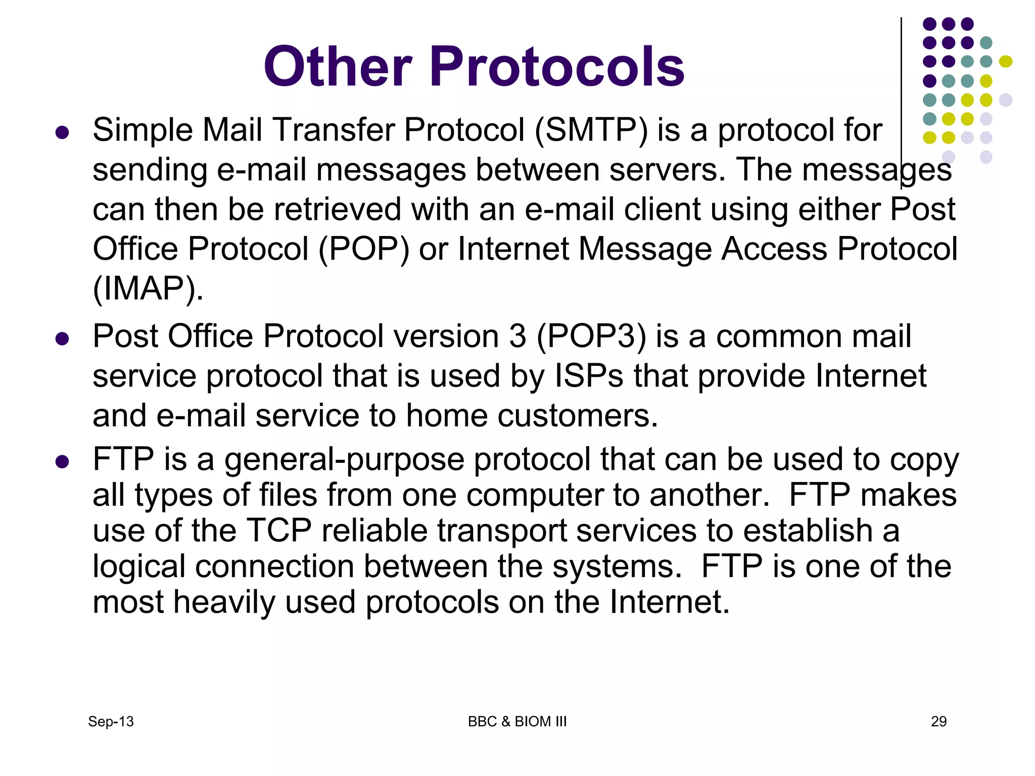 Other Protocols
 Simple Mail Transfer Protocol (SMTP) is a protocol for
sending e-mail messages between servers. The messages
can then be retrieved with an e-mail client using either Post
Office Protocol (POP) or Internet Message Access Protocol
(IMAP).
 Post Office Protocol version 3 (POP3) is a common mail
service protocol that is used by ISPs that provide Internet
and e-mail service to home customers.
 FTP is a general-purpose protocol that can be used to copy
all types of files from one computer to another. FTP makes
use of the TCP reliable transport services to establish a
logical connection between the systems. FTP is one of the
most heavily used protocols on the Internet.
Sep-13 BBC & BIOM III 29
 