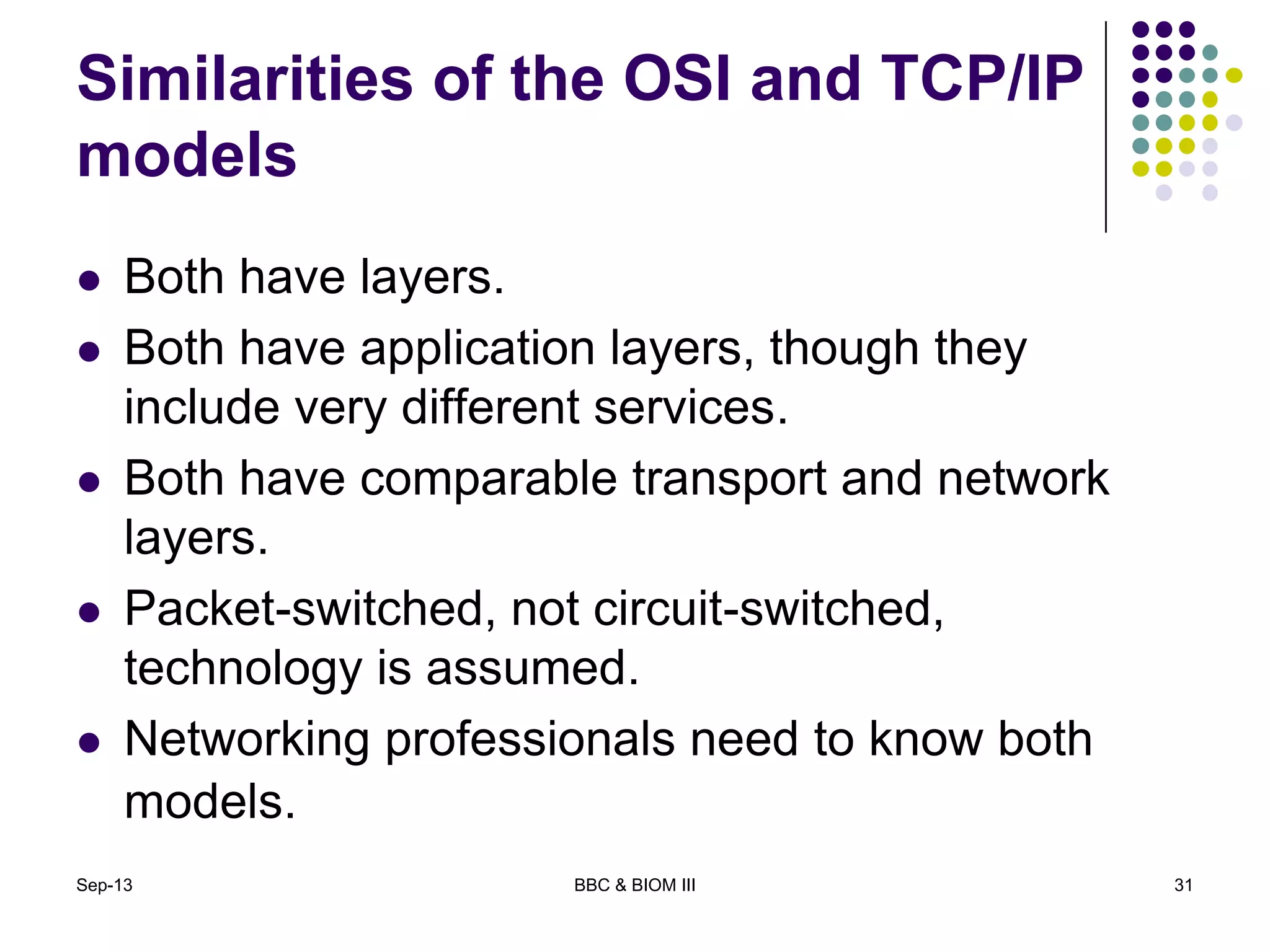 Similarities of the OSI and TCP/IP
models
 Both have layers.
 Both have application layers, though they
include very different services.
 Both have comparable transport and network
layers.
 Packet-switched, not circuit-switched,
technology is assumed.
 Networking professionals need to know both
models.
Sep-13 BBC & BIOM III 31
 