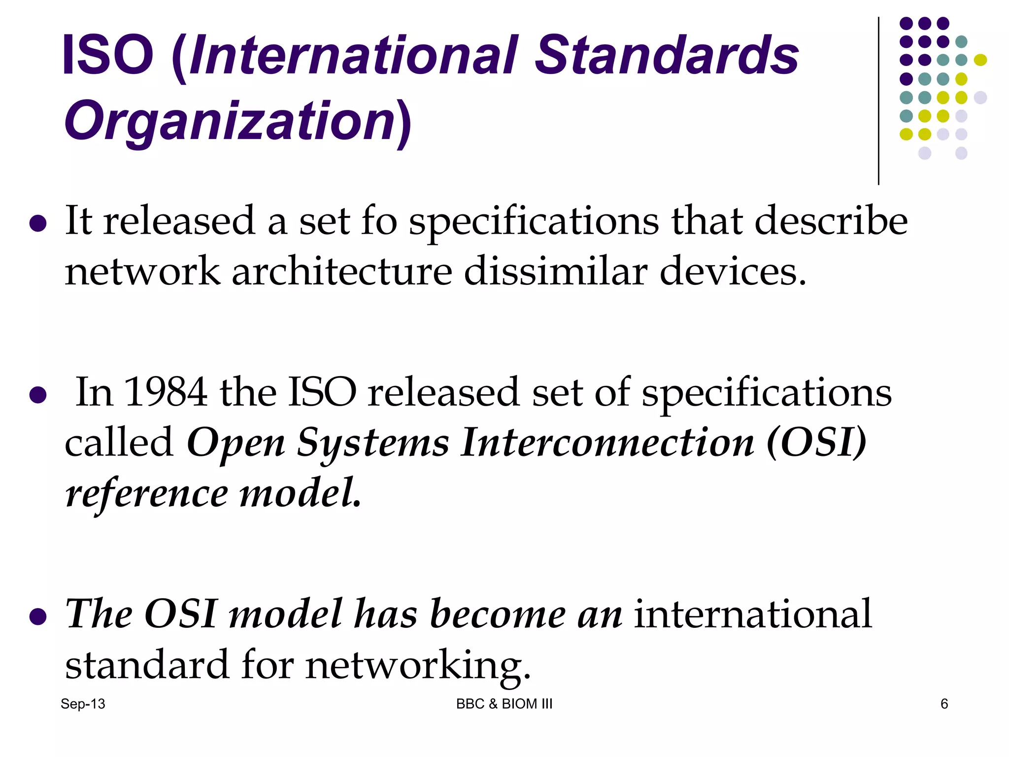 ISO (International Standards
Organization)
 It released a set fo specifications that describe
network architecture dissimilar devices.
 In 1984 the ISO released set of specifications
called Open Systems Interconnection (OSI)
reference model.
 The OSI model has become an international
standard for networking.
6Sep-13 BBC & BIOM III
 