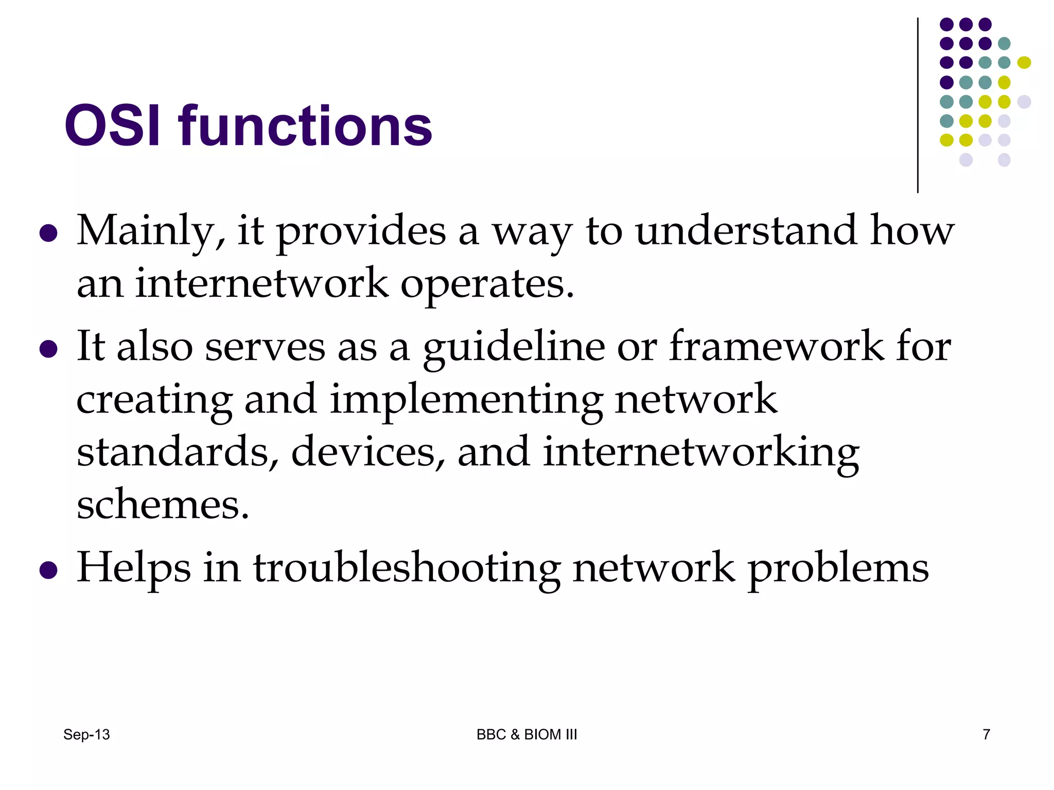 OSI functions
 Mainly, it provides a way to understand how
an internetwork operates.
 It also serves as a guideline or framework for
creating and implementing network
standards, devices, and internetworking
schemes.
 Helps in troubleshooting network problems
7Sep-13 BBC & BIOM III
 