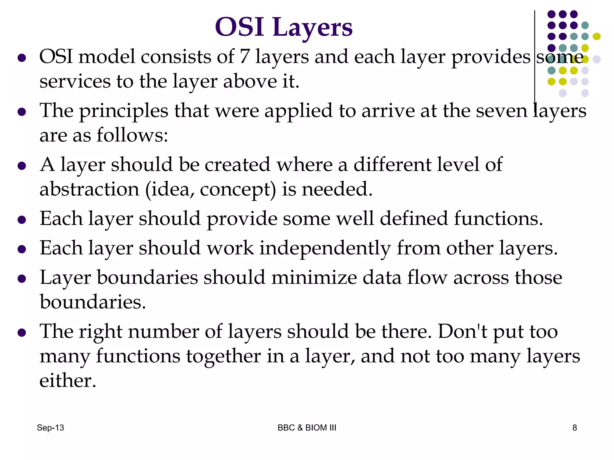 OSI Layers
 OSI model consists of 7 layers and each layer provides some
services to the layer above it.
 The principles that were applied to arrive at the seven layers
are as follows:
 A layer should be created where a different level of
abstraction (idea, concept) is needed.
 Each layer should provide some well defined functions.
 Each layer should work independently from other layers.
 Layer boundaries should minimize data flow across those
boundaries.
 The right number of layers should be there. Don't put too
many functions together in a layer, and not too many layers
either.
8Sep-13 BBC & BIOM III
 