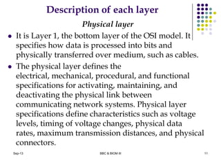 Description of each layer
Physical layer
 It is Layer 1, the bottom layer of the OSI model. It
specifies how data is processed into bits and
physically transferred over medium, such as cables.
 The physical layer defines the
electrical, mechanical, procedural, and functional
specifications for activating, maintaining, and
deactivating the physical link between
communicating network systems. Physical layer
specifications define characteristics such as voltage
levels, timing of voltage changes, physical data
rates, maximum transmission distances, and physical
connectors.
11Sep-13 BBC & BIOM III
 