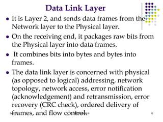 Data Link Layer
 It is Layer 2, and sends data frames from the
Network layer to the Physical layer.
 On the receiving end, it packages raw bits from
the Physical layer into data frames.
 It combines bits into bytes and bytes into
frames.
 The data link layer is concerned with physical
(as opposed to logical) addressing, network
topology, network access, error notification
(acknowledgement) and retransmission, error
recovery (CRC check), ordered delivery of
frames, and flow control. 12Sep-13 BBC & BIOM III
 