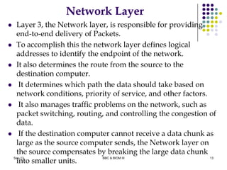 Network Layer
 Layer 3, the Network layer, is responsible for providing
end-to-end delivery of Packets.
 To accomplish this the network layer defines logical
addresses to identify the endpoint of the network.
 It also determines the route from the source to the
destination computer.
 It determines which path the data should take based on
network conditions, priority of service, and other factors.
 It also manages traffic problems on the network, such as
packet switching, routing, and controlling the congestion of
data.
 If the destination computer cannot receive a data chunk as
large as the source computer sends, the Network layer on
the source compensates by breaking the large data chunk
into smaller units.
13Sep-13 BBC & BIOM III
 