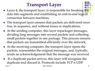 Transport Layer
 Layer 4, the transport layer, is responsible for breaking the
data into segments and establishing an end-to-end logical
connection between machines.
 The transport layer ensures that packets are delivered error
free, in sequence, and without losses or duplications.
 At the sending computer, this layer repackages messages,
dividing long messages into several packets and collecting
small packets together in one package. This process ensures
that packets are transmitted efficiently over the network.
 At the receiving computer, the transport layer opens the
packets, reassembles the original messages, and, typically,
sends an acknowledgement that the message was received.
 If a duplicate packet arrives, this layer will recognize the
duplicate and discard it. Protocols include TCP n UDP
15Sep-13 BBC & BIOM III
 