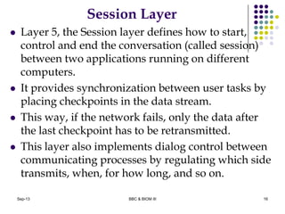 Session Layer
 Layer 5, the Session layer defines how to start,
control and end the conversation (called session)
between two applications running on different
computers.
 It provides synchronization between user tasks by
placing checkpoints in the data stream.
 This way, if the network fails, only the data after
the last checkpoint has to be retransmitted.
 This layer also implements dialog control between
communicating processes by regulating which side
transmits, when, for how long, and so on.
16Sep-13 BBC & BIOM III
 