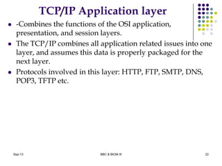 TCP/IP Application layer
 -Combines the functions of the OSI application,
presentation, and session layers.
 The TCP/IP combines all application related issues into one
layer, and assumes this data is properly packaged for the
next layer.
 Protocols involved in this layer: HTTP, FTP, SMTP, DNS,
POP3, TFTP etc.
22Sep-13 BBC & BIOM III
 