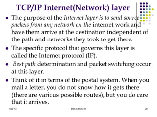 TCP/IP Internet(Network) layer
 The purpose of the Internet layer is to send source
packets from any network on the internet work and
have them arrive at the destination independent of
the path and networks they took to get there.
 The specific protocol that governs this layer is
called the Internet protocol (IP).
 Best path determination and packet switching occur
at this layer.
 Think of it in terms of the postal system. When you
mail a letter, you do not know how it gets there
(there are various possible routes), but you do care
that it arrives.
25Sep-13 BBC & BIOM III
 