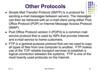 Other Protocols
 Simple Mail Transfer Protocol (SMTP) is a protocol for
sending e-mail messages between servers. The messages
can then be retrieved with an e-mail client using either Post
Office Protocol (POP) or Internet Message Access Protocol
(IMAP).
 Post Office Protocol version 3 (POP3) is a common mail
service protocol that is used by ISPs that provide Internet
and e-mail service to home customers.
 FTP is a general-purpose protocol that can be used to copy
all types of files from one computer to another. FTP makes
use of the TCP reliable transport services to establish a
logical connection between the systems. FTP is one of the
most heavily used protocols on the Internet.
Sep-13 BBC & BIOM III 29
 