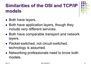 Similarities of the OSI and TCP/IP
models
 Both have layers.
 Both have application layers, though they
include very different services.
 Both have comparable transport and network
layers.
 Packet-switched, not circuit-switched,
technology is assumed.
 Networking professionals need to know both
models.
Sep-13 BBC & BIOM III 31
 