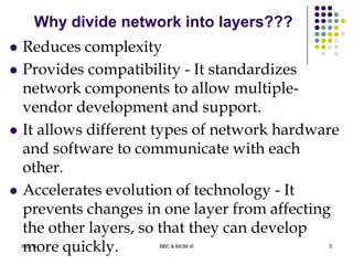 Why divide network into layers???
 Reduces complexity
 Provides compatibility - It standardizes
network components to allow multiple-
vendor development and support.
 It allows different types of network hardware
and software to communicate with each
other.
 Accelerates evolution of technology - It
prevents changes in one layer from affecting
the other layers, so that they can develop
more quickly. 5Sep-13 BBC & BIOM III
 